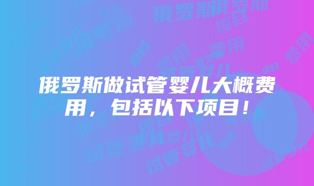 俄罗斯做试管婴儿大概费用，包括以下项目！