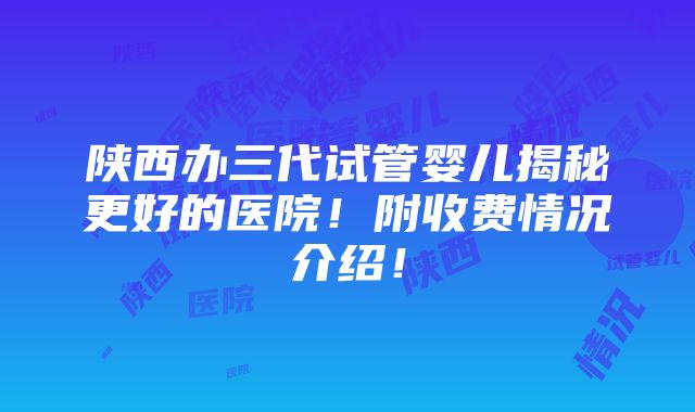 陕西办三代试管婴儿揭秘更好的医院！附收费情况介绍！