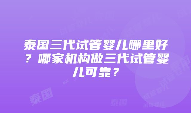 泰国三代试管婴儿哪里好？哪家机构做三代试管婴儿可靠？