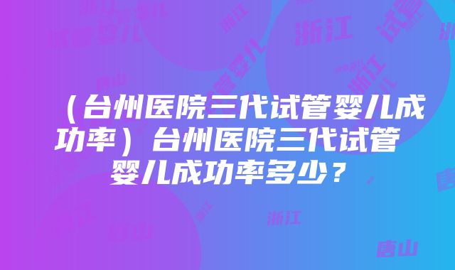 （台州医院三代试管婴儿成功率）台州医院三代试管婴儿成功率多少？