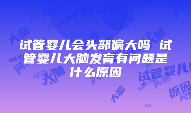 试管婴儿会头部偏大吗 试管婴儿大脑发育有问题是什么原因