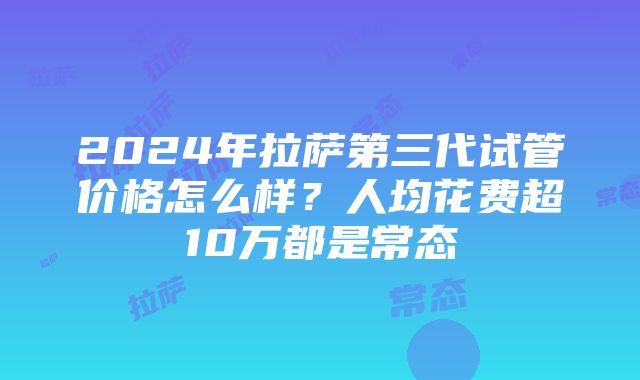 2024年拉萨第三代试管价格怎么样？人均花费超10万都是常态