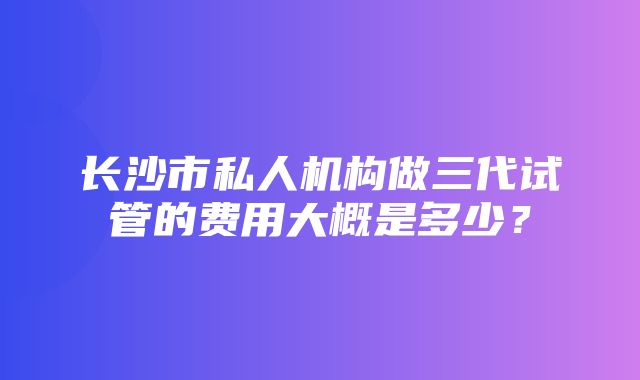 长沙市私人机构做三代试管的费用大概是多少？