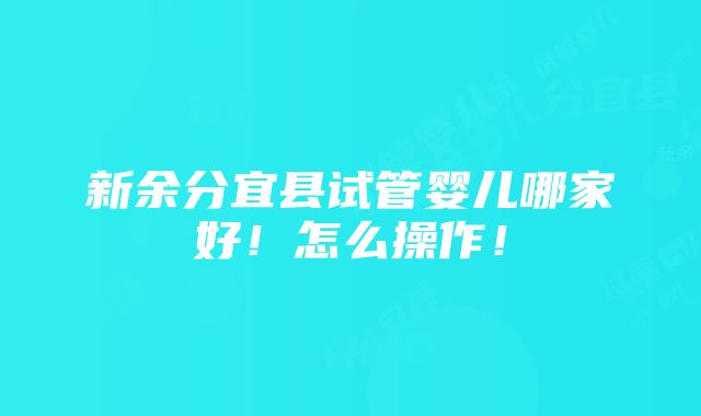 新余分宜县试管婴儿哪家好！怎么操作！