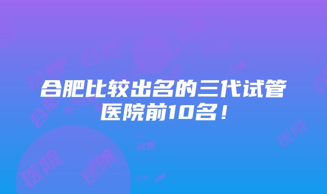 合肥比较出名的三代试管医院前10名！