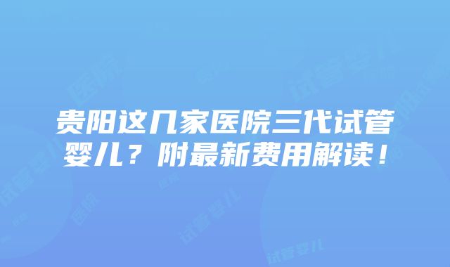 贵阳这几家医院三代试管婴儿？附最新费用解读！