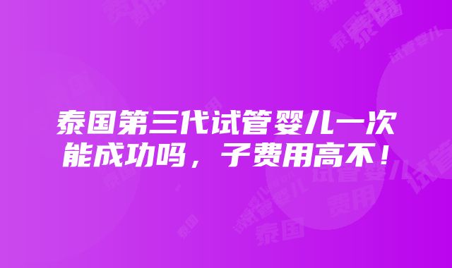 泰国第三代试管婴儿一次能成功吗，子费用高不！