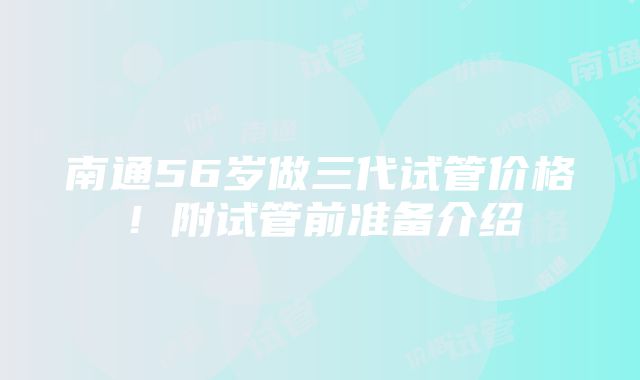 南通56岁做三代试管价格！附试管前准备介绍