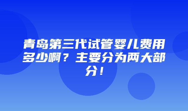 青岛第三代试管婴儿费用多少啊？主要分为两大部分！