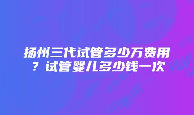 扬州三代试管多少万费用？试管婴儿多少钱一次