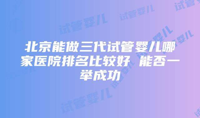 北京能做三代试管婴儿哪家医院排名比较好 能否一举成功