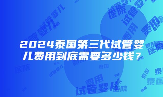 2024泰国第三代试管婴儿费用到底需要多少钱？