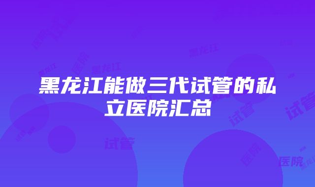 黑龙江能做三代试管的私立医院汇总