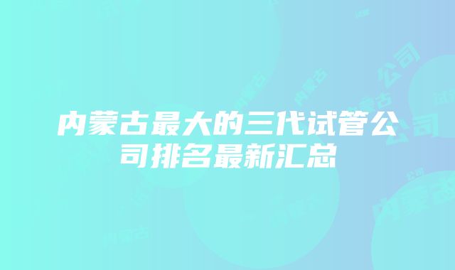 内蒙古最大的三代试管公司排名最新汇总