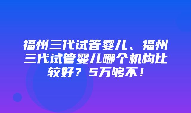 福州三代试管婴儿、福州三代试管婴儿哪个机构比较好？5万够不！