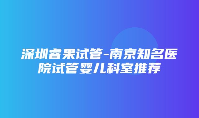 深圳睿果试管-南京知名医院试管婴儿科室推荐