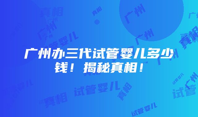 广州办三代试管婴儿多少钱！揭秘真相！