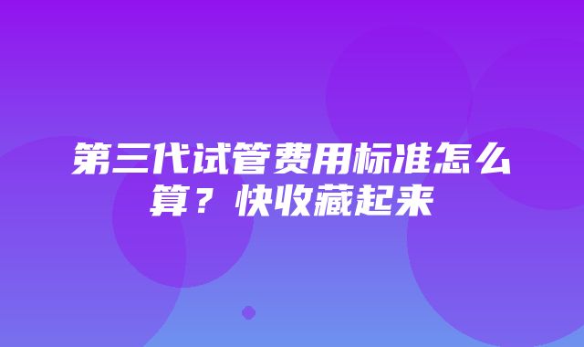 第三代试管费用标准怎么算？快收藏起来