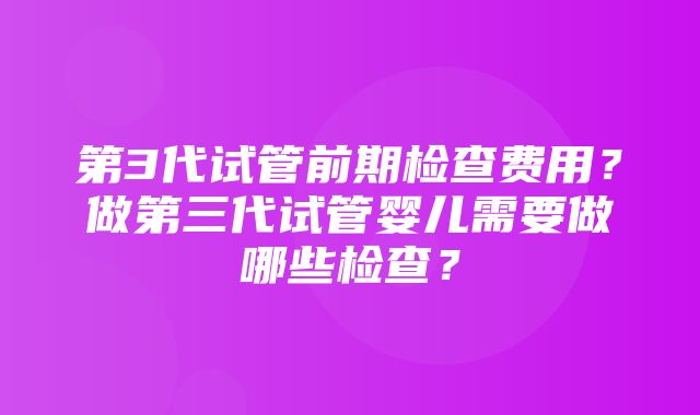 第3代试管前期检查费用？做第三代试管婴儿需要做哪些检查？