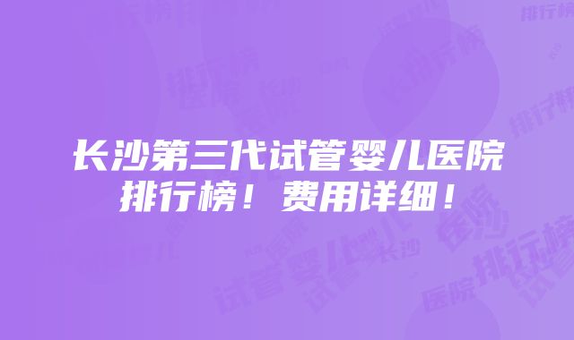 长沙第三代试管婴儿医院排行榜！费用详细！