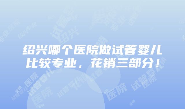 绍兴哪个医院做试管婴儿比较专业，花销三部分！