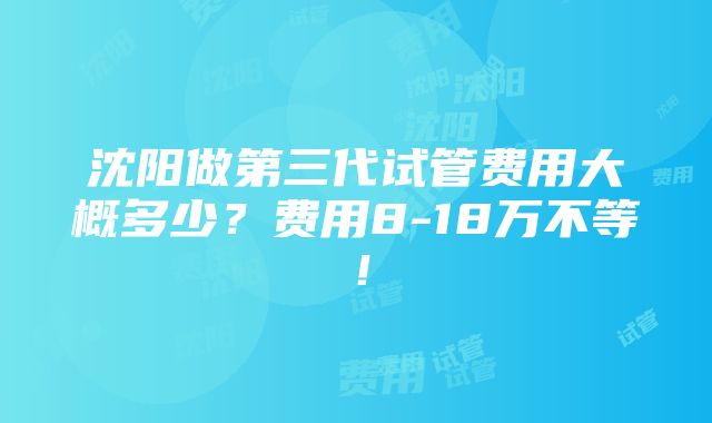 沈阳做第三代试管费用大概多少？费用8-18万不等！