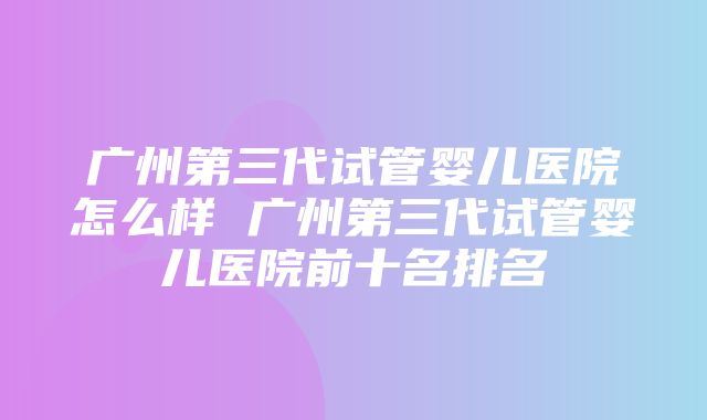 广州第三代试管婴儿医院怎么样 广州第三代试管婴儿医院前十名排名