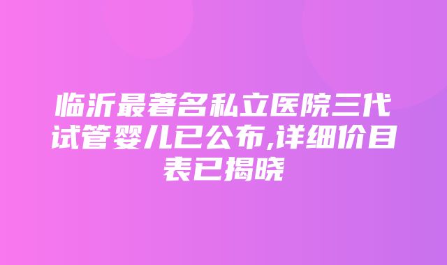 临沂最著名私立医院三代试管婴儿已公布,详细价目表已揭晓