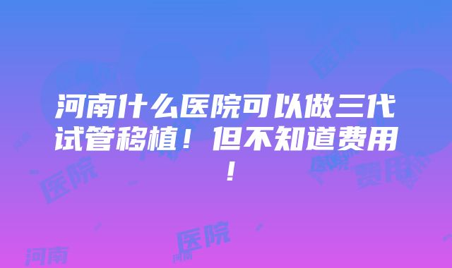 河南什么医院可以做三代试管移植！但不知道费用！