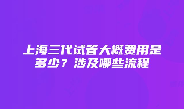 上海三代试管大概费用是多少？涉及哪些流程