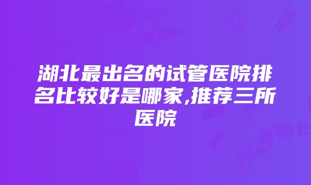 湖北最出名的试管医院排名比较好是哪家,推荐三所医院