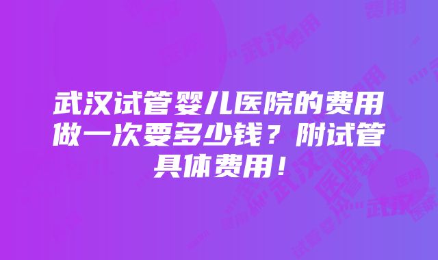 武汉试管婴儿医院的费用做一次要多少钱？附试管具体费用！