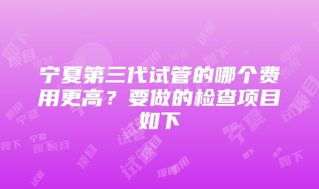 宁夏第三代试管的哪个费用更高？要做的检查项目如下