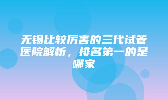 无锡比较厉害的三代试管医院解析，排名第一的是哪家