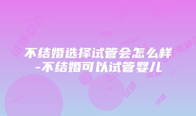 不结婚选择试管会怎么样-不结婚可以试管婴儿