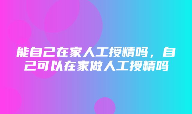 能自己在家人工授精吗，自己可以在家做人工授精吗