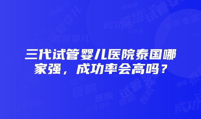 三代试管婴儿医院泰国哪家强，成功率会高吗？