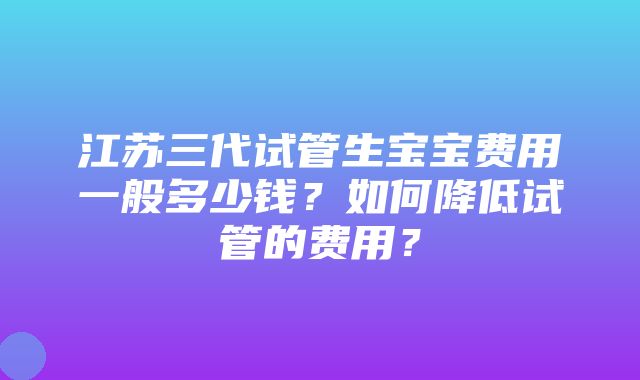 江苏三代试管生宝宝费用一般多少钱？如何降低试管的费用？