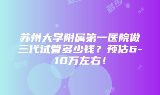 苏州大学附属第一医院做三代试管多少钱？预估6-10万左右！