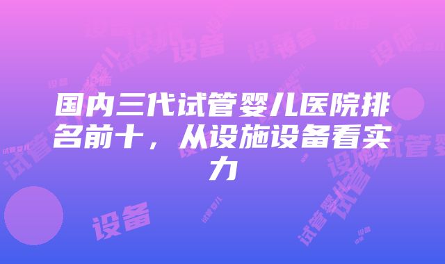 国内三代试管婴儿医院排名前十，从设施设备看实力