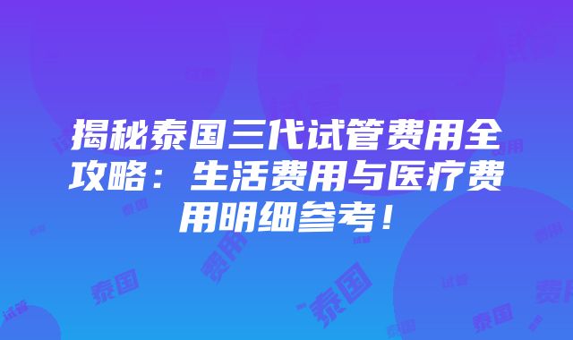 揭秘泰国三代试管费用全攻略：生活费用与医疗费用明细参考！