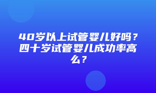 40岁以上试管婴儿好吗？四十岁试管婴儿成功率高么？