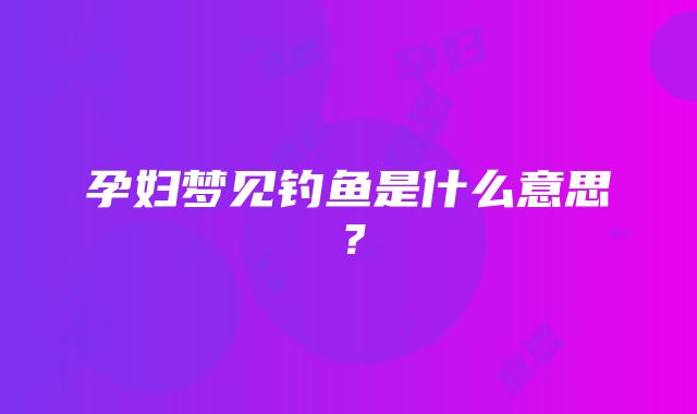 孕妇梦见钓鱼是什么意思？