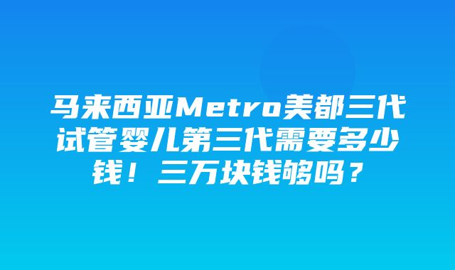 马来西亚Metro美都三代试管婴儿第三代需要多少钱！三万块钱够吗？