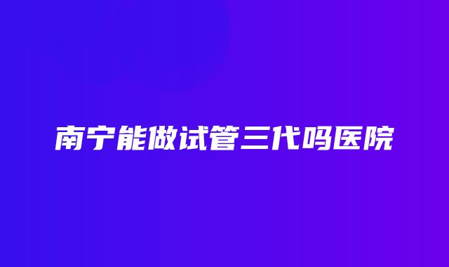 南宁能做试管三代吗医院