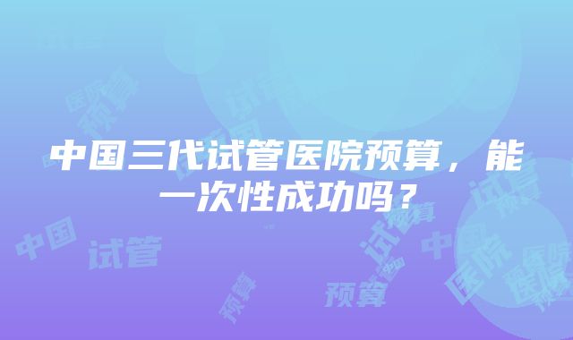 中国三代试管医院预算，能一次性成功吗？