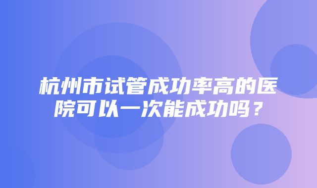 杭州市试管成功率高的医院可以一次能成功吗？