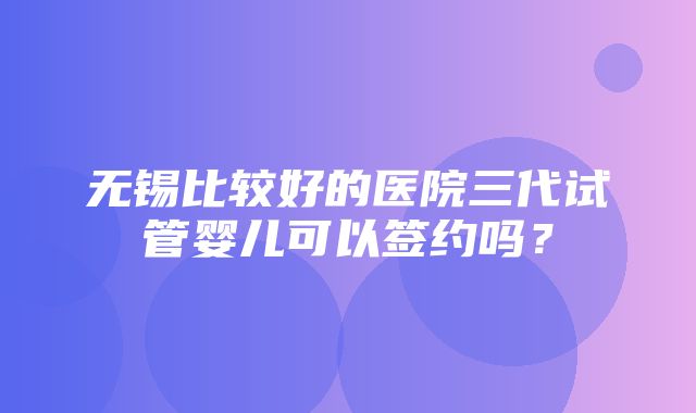 无锡比较好的医院三代试管婴儿可以签约吗？