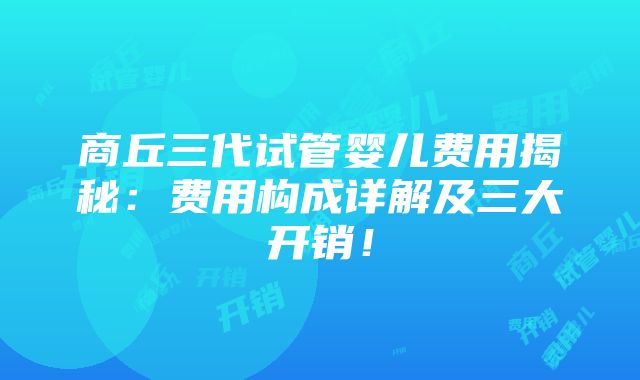 商丘三代试管婴儿费用揭秘：费用构成详解及三大开销！