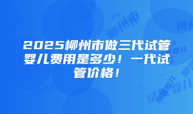 2025柳州市做三代试管婴儿费用是多少！一代试管价格！